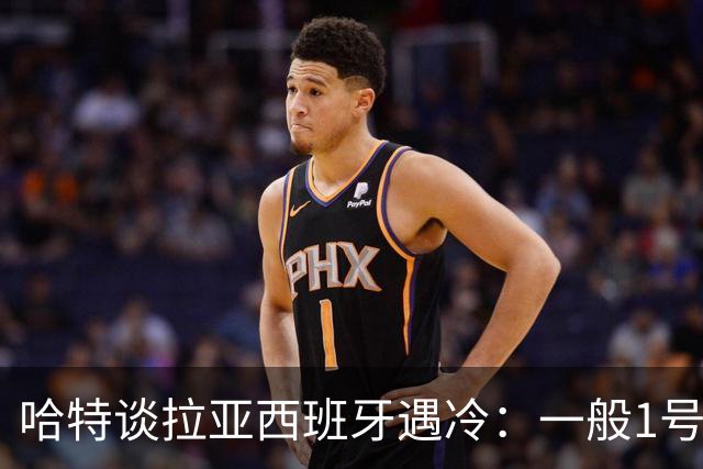 哈特谈拉亚西班牙遇冷：一般1号门将自己不犯错，教练很难换人的